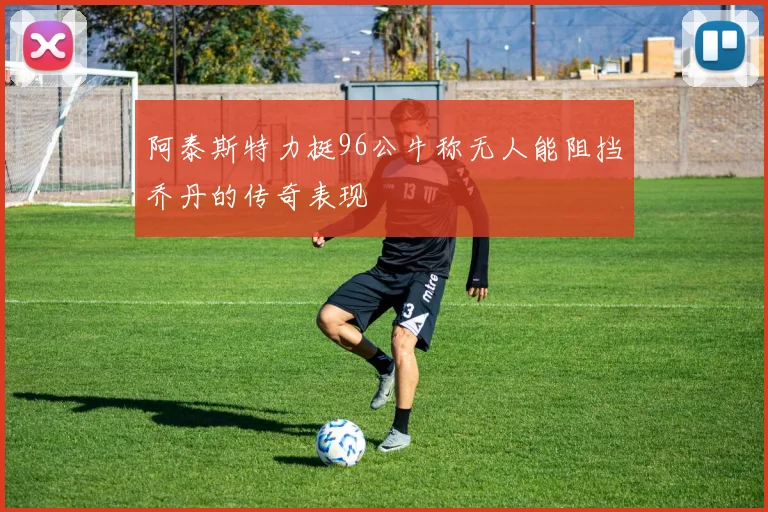 阿泰斯特力挺96公牛称无人能阻挡乔丹的传奇表现