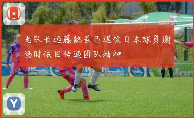 老队长远藤航虽已退役日本球员谢场时依旧传递团队精神