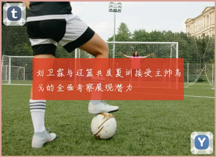 刘卫霖与辽篮共度夏训接受主帅乌戈的全面考察展现潜力