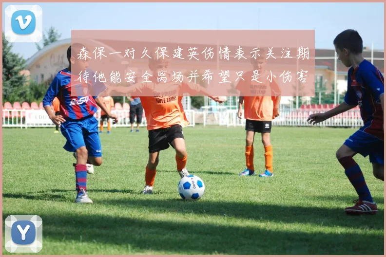 森保一对久保建英伤情表示关注期待他能安全离场并希望只是小伤害
