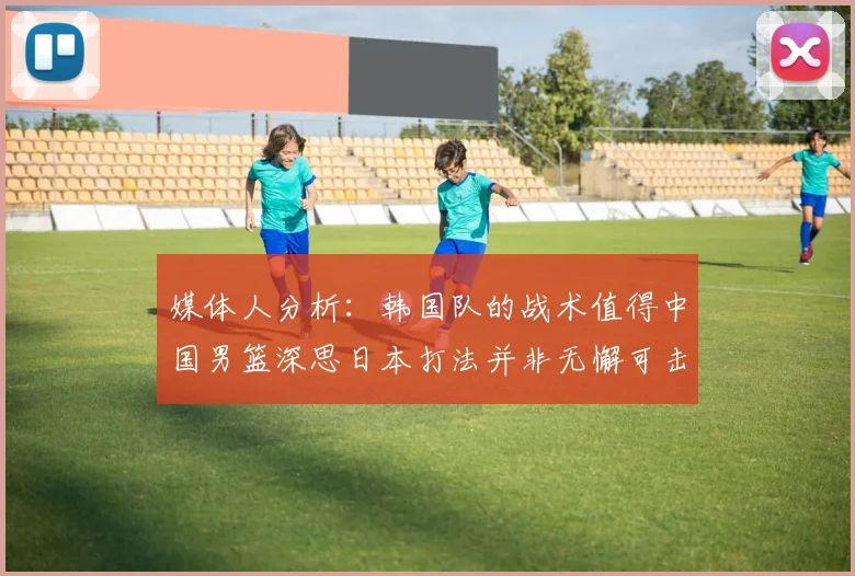 媒体人分析：韩国队的战术值得中国男篮深思日本打法并非无懈可击