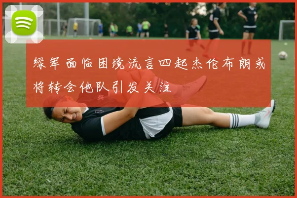 绿军面临困境流言四起杰伦布朗或将转会他队引发关注