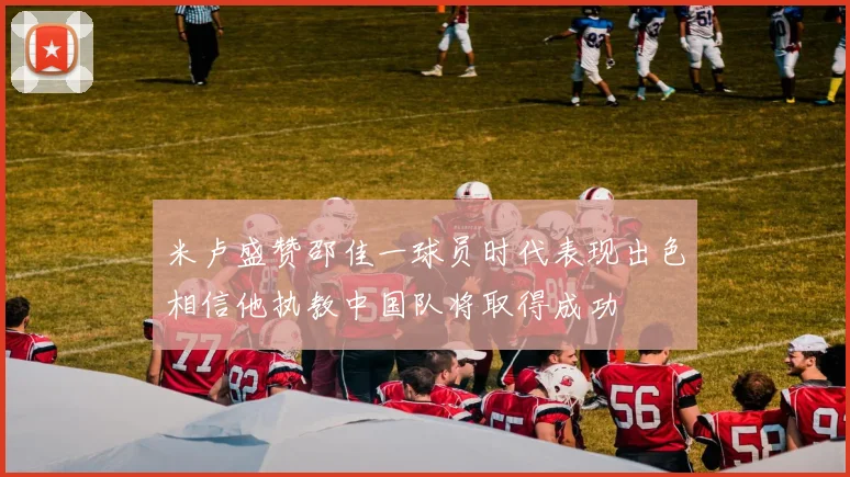米卢盛赞邵佳一球员时代表现出色相信他执教中国队将取得成功